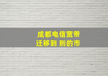 成都电信宽带迁移到 别的市